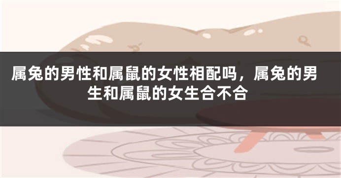 属兔的男性和属鼠的女性相配吗，属兔的男生和属鼠的女生合不合