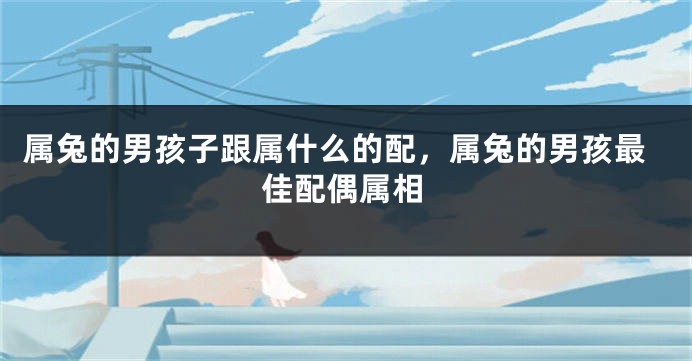 属兔的男孩子跟属什么的配，属兔的男孩最佳配偶属相