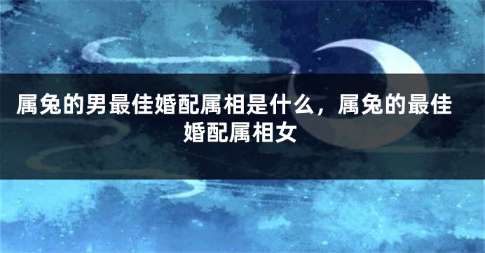 属兔的男最佳婚配属相是什么，属兔的最佳婚配属相女