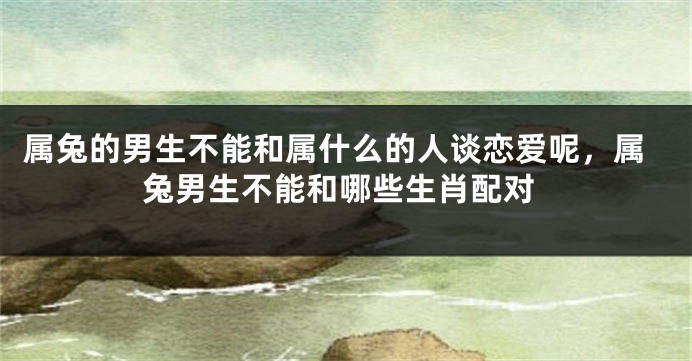 属兔的男生不能和属什么的人谈恋爱呢，属兔男生不能和哪些生肖配对