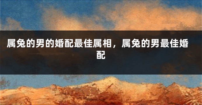属兔的男的婚配最佳属相，属兔的男最佳婚配