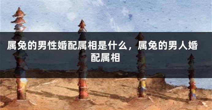 属兔的男性婚配属相是什么，属兔的男人婚配属相
