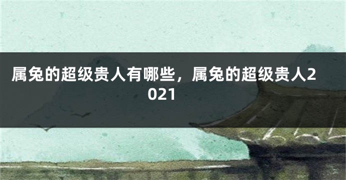 属兔的超级贵人有哪些，属兔的超级贵人2021