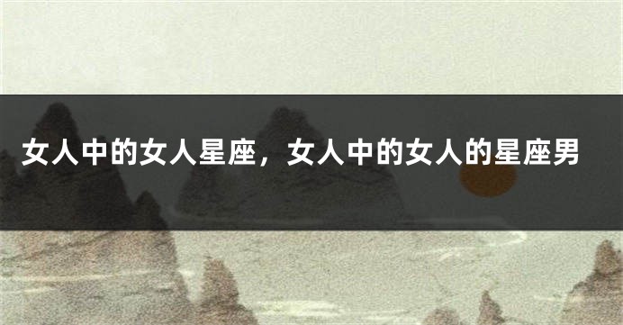 女人中的女人星座，女人中的女人的星座男