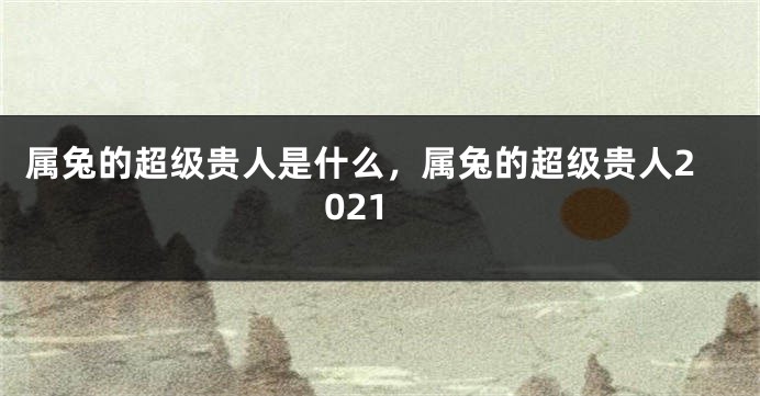 属兔的超级贵人是什么，属兔的超级贵人2021