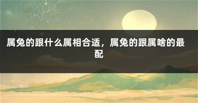 属兔的跟什么属相合适，属兔的跟属啥的最配