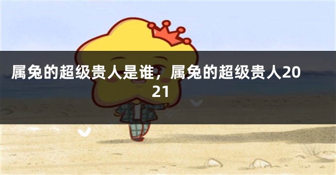 属兔的超级贵人是谁，属兔的超级贵人2021