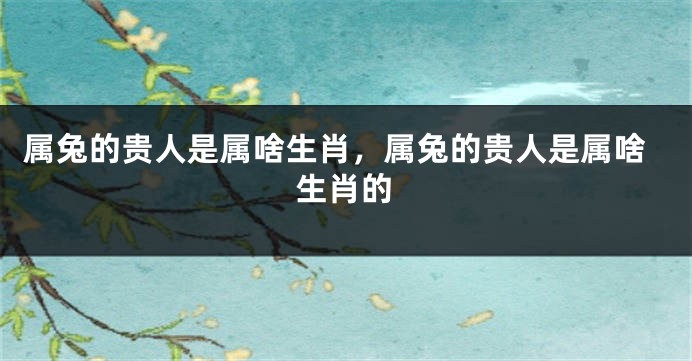属兔的贵人是属啥生肖，属兔的贵人是属啥生肖的