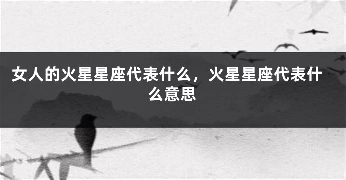 女人的火星星座代表什么，火星星座代表什么意思