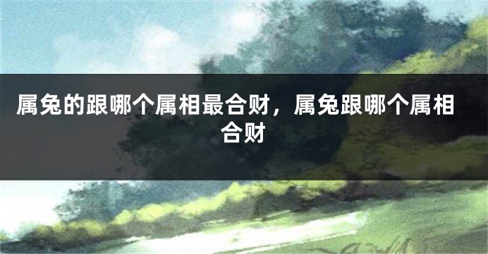 属兔的跟哪个属相最合财，属兔跟哪个属相合财