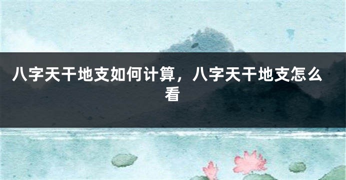 八字天干地支如何计算，八字天干地支怎么看