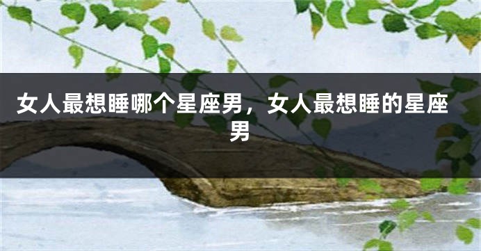 女人最想睡哪个星座男，女人最想睡的星座男