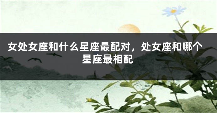 女处女座和什么星座最配对，处女座和哪个星座最相配