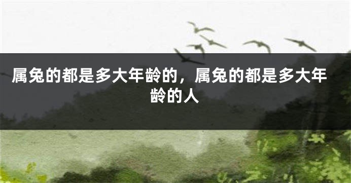 属兔的都是多大年龄的，属兔的都是多大年龄的人