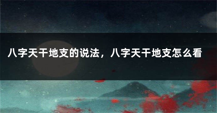 八字天干地支的说法，八字天干地支怎么看