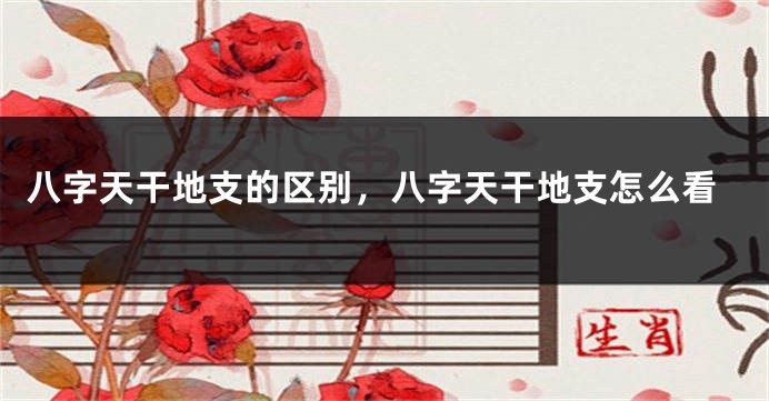 八字天干地支的区别，八字天干地支怎么看