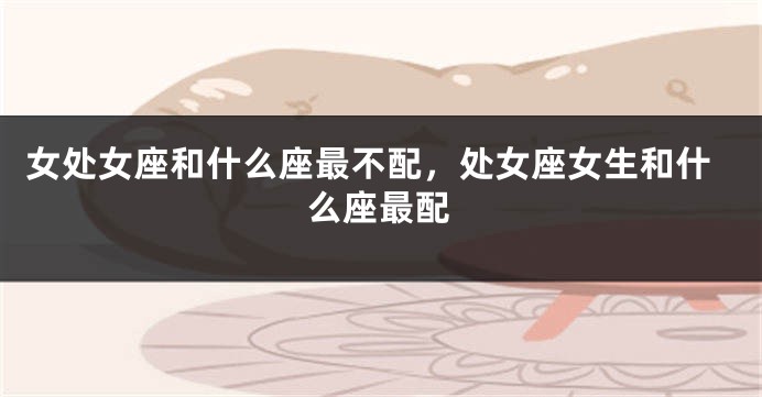女处女座和什么座最不配，处女座女生和什么座最配