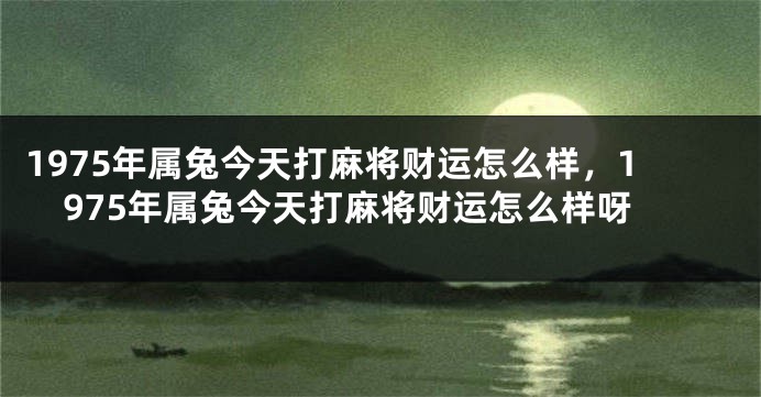 1975年属兔今天打麻将财运怎么样,1975年属兔今天打麻将财运怎么样呀