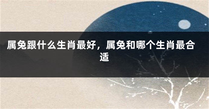 属兔跟什么生肖最好，属兔和哪个生肖最合适