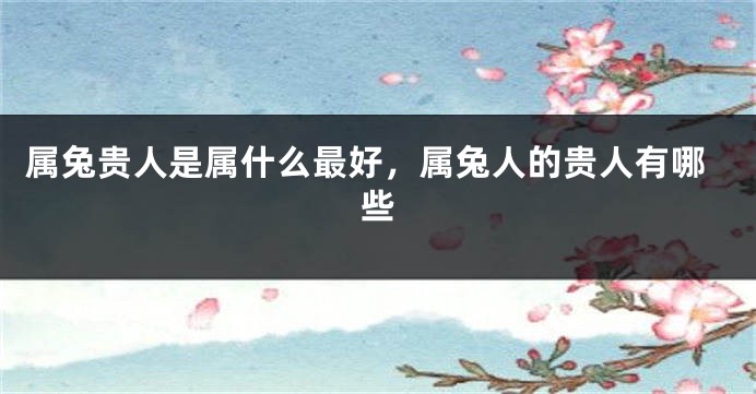 属兔贵人是属什么最好，属兔人的贵人有哪些