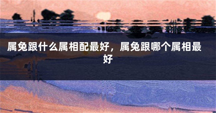 属兔跟什么属相配最好，属兔跟哪个属相最好
