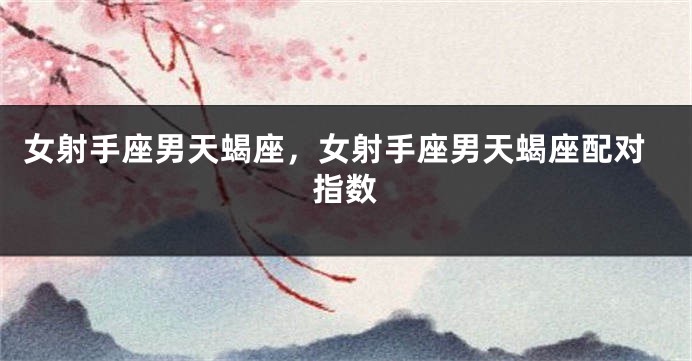 女射手座男天蝎座，女射手座男天蝎座配对指数
