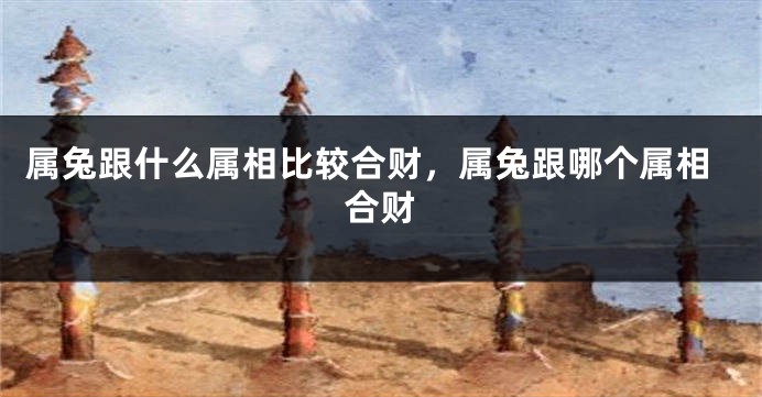 属兔跟什么属相比较合财，属兔跟哪个属相合财