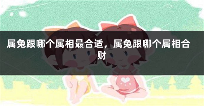 属兔跟哪个属相最合适，属兔跟哪个属相合财