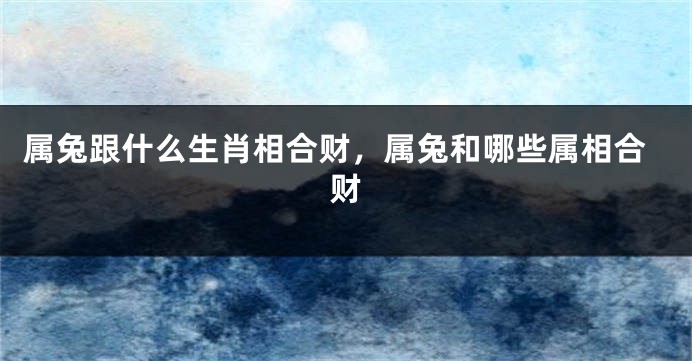 属兔跟什么生肖相合财，属兔和哪些属相合财