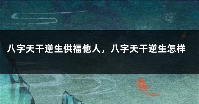 八字天干逆生供福他人，八字天干逆生怎样