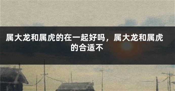属大龙和属虎的在一起好吗，属大龙和属虎的合适不
