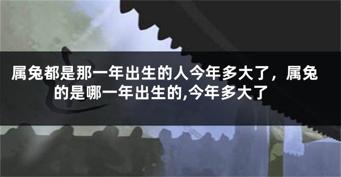 属兔都是那一年出生的人今年多大了，属兔的是哪一年出生的,今年多大了