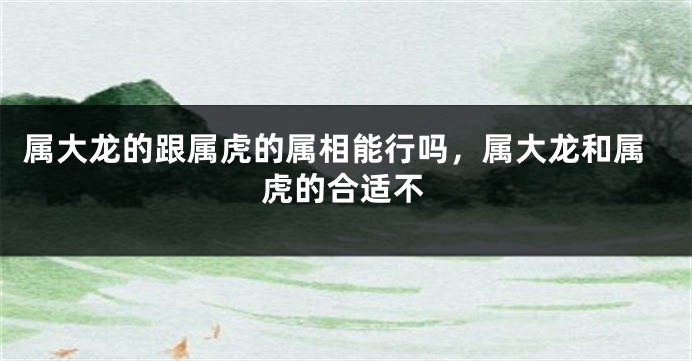 属大龙的跟属虎的属相能行吗，属大龙和属虎的合适不
