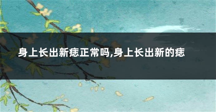 身上长出新痣正常吗,身上长出新的痣