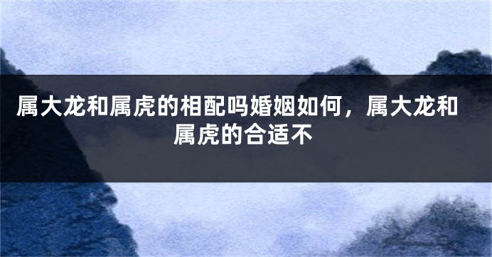 属大龙和属虎的相配吗婚姻如何，属大龙和属虎的合适不
