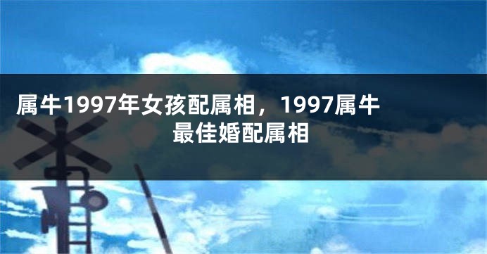 属牛1997年女孩配属相，1997属牛最佳婚配属相