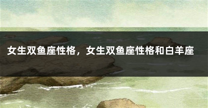 女生双鱼座性格，女生双鱼座性格和白羊座