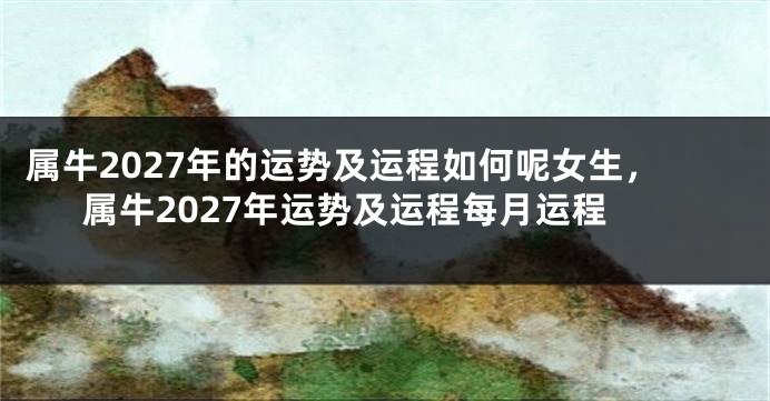 属牛2027年的运势及运程如何呢女生，属牛2027年运势及运程每月运程