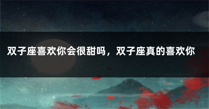 双子座喜欢你会很甜吗，双子座真的喜欢你