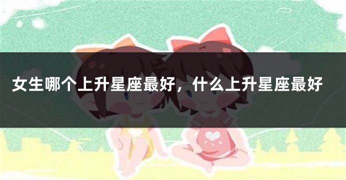 女生哪个上升星座最好，什么上升星座最好
