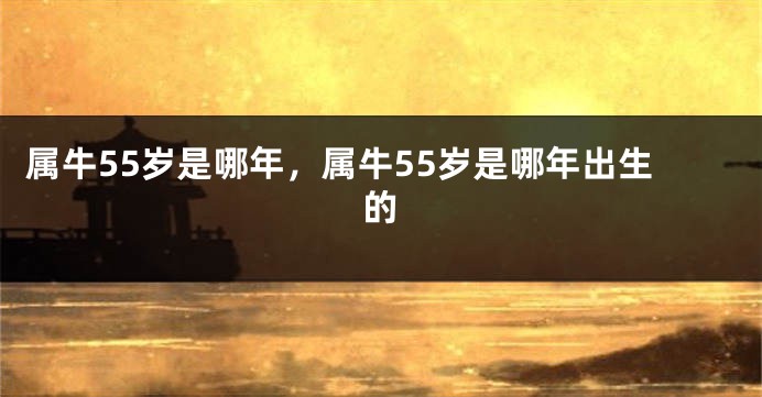 属牛55岁是哪年，属牛55岁是哪年出生的