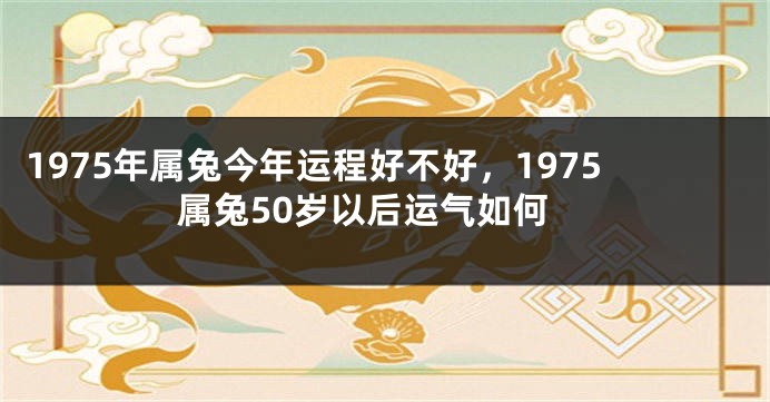 1975年属兔今年运程好不好，1975属兔50岁以后运气如何