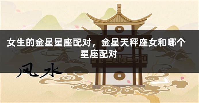 女生的金星星座配对，金星天秤座女和哪个星座配对
