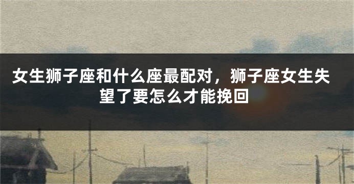 女生狮子座和什么座最配对，狮子座女生失望了要怎么才能挽回