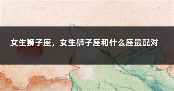 女生狮子座，女生狮子座和什么座最配对