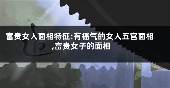 富贵女人面相特征:有福气的女人五官面相,富贵女子的面相