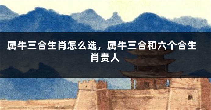 属牛三合生肖怎么选，属牛三合和六个合生肖贵人