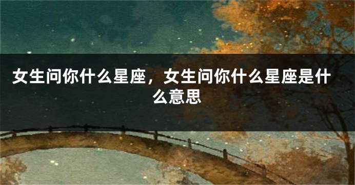 女生问你什么星座，女生问你什么星座是什么意思
