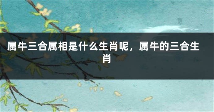 属牛三合属相是什么生肖呢，属牛的三合生肖