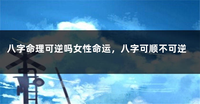 八字命理可逆吗女性命运，八字可顺不可逆